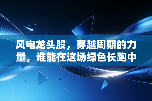 风电龙头股,穿越周期的力量,谁能在这场绿色长跑中真正笑到最后?