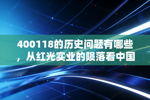 400118的历史问题有哪些,从红光实业的陨落看中国股市早期制度的阵痛与教训