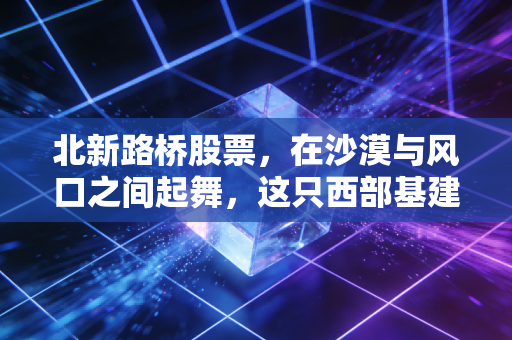 北新路桥股票，在沙漠与风口之间起舞，这只西部基建巨头的真实价值几何？
