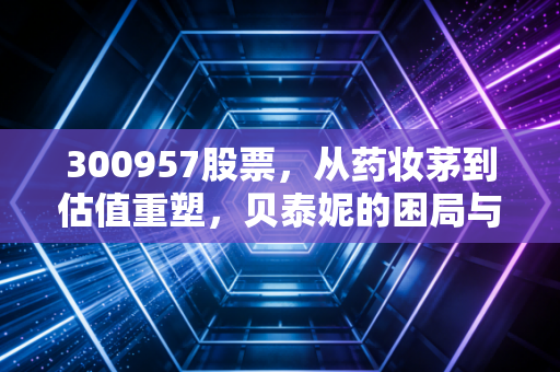 300957股票，从药妆茅到估值重塑，贝泰妮的困局与突围之路