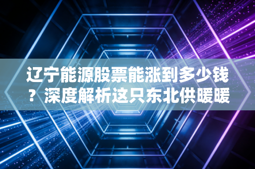 辽宁能源股票能涨到多少钱？深度解析这只东北供暖暖男的投资价值与天花板