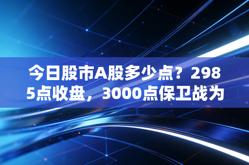 今日股市A股多少点?2985点收盘,3000点保卫战为何成了无限流的苦情戏?