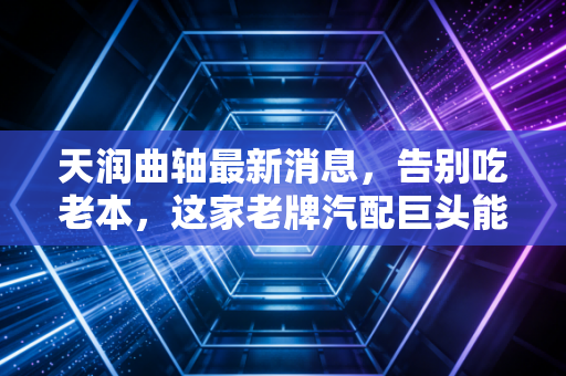 天润曲轴最新消息,告别吃老本,这家老牌汽配巨头能否靠空气悬架翻身?