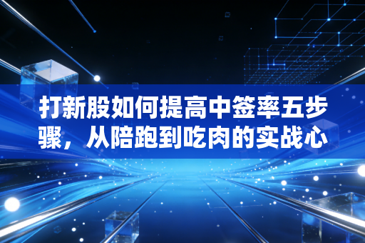 打新股如何提高中签率五步骤,从陪跑到吃肉的实战心法