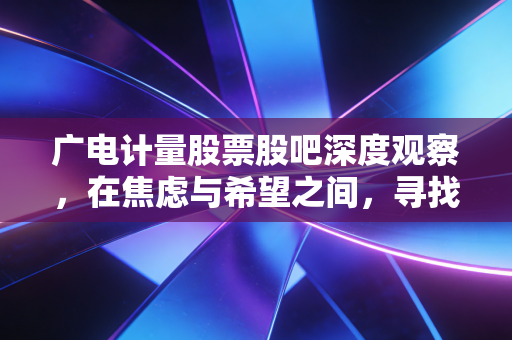 广电计量股票股吧深度观察,在焦虑与希望之间,寻找隐形冠军的长期价值