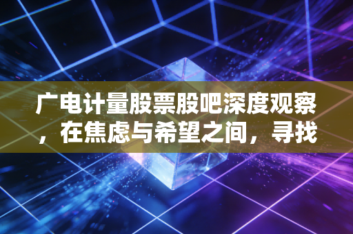 广电计量股票股吧深度观察，在焦虑与希望之间，寻找隐形冠军的长期价值