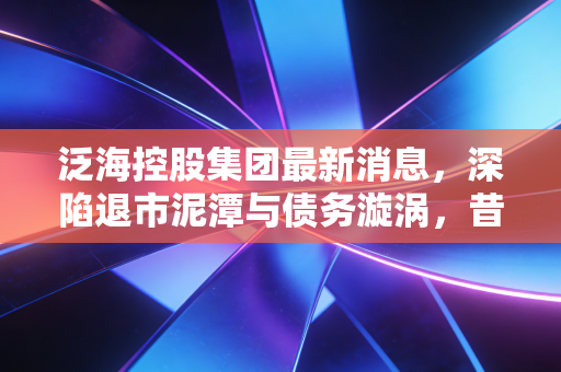 泛海控股集团最新消息，深陷退市泥潭与债务漩涡，昔日地产大佬的至暗时刻还能翻身吗？