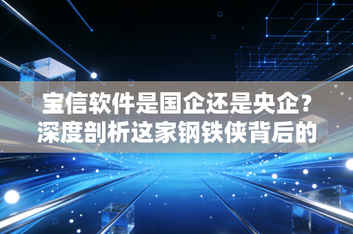 宝信软件是国企还是央企?深度剖析这家钢铁侠背后的数字帝国与投资逻辑