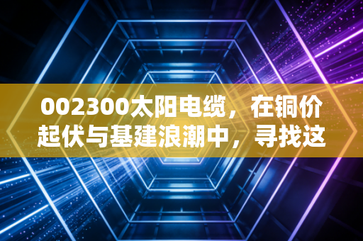 002300太阳电缆，在铜价起伏与基建浪潮中，寻找这只老字号的稳健价值