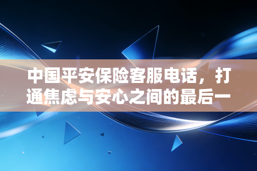 中国平安保险客服电话，打通焦虑与安心之间的最后一公里