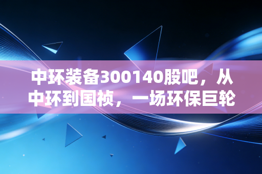 中环装备300140股吧,从中环到国祯,一场环保巨轮的转身与股民的爱恨情仇