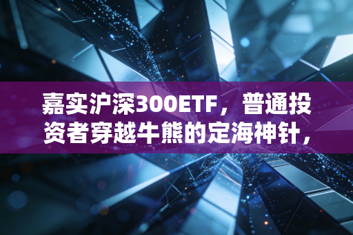 嘉实沪深300ETF，普通投资者穿越牛熊的定海神针，我为什么建议你拿住它？