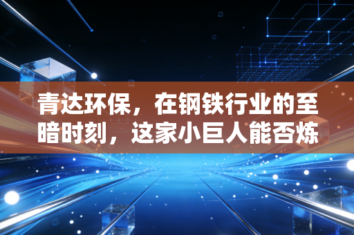 青达环保，在钢铁行业的至暗时刻，这家小巨人能否炼出真金？