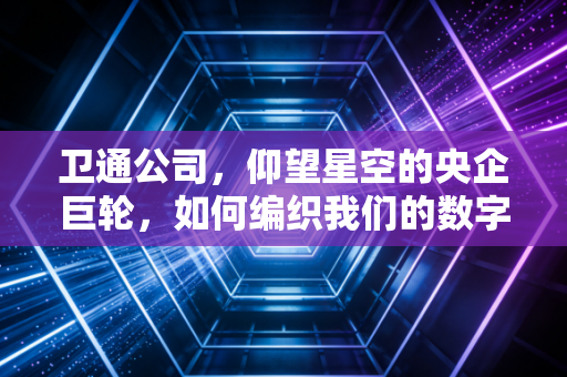 卫通公司,仰望星空的央企巨轮,如何编织我们的数字未来?