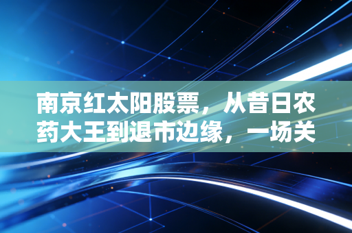 南京红太阳股票,从昔日农药大王到退市边缘,一场关于贪婪与救赎的资本博弈