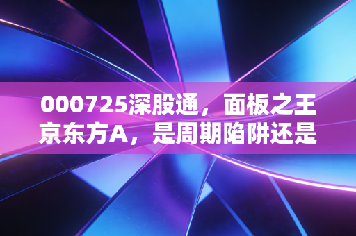 000725深股通,面板之王京东方A,是周期陷阱还是被低估的科技巨头?