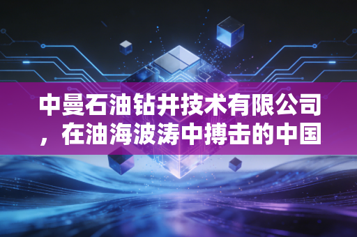 中曼石油钻井技术有限公司，在油海波涛中搏击的中国力量，从卖苦力到淘金客的跨越