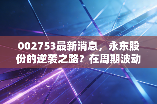 002753最新消息,永东股份的逆袭之路?在周期波动中寻找确定性