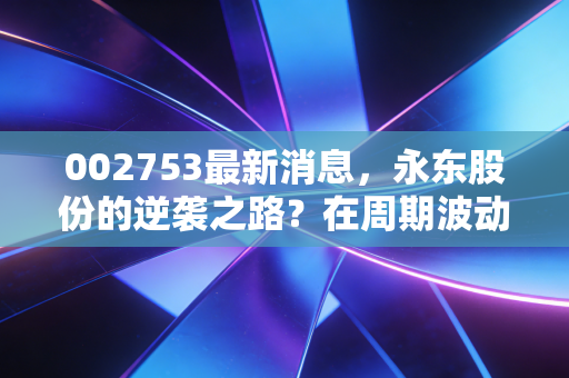 002753最新消息,永东股份的逆袭之路?在周期波动中寻找确定性