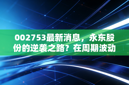 002753最新消息，永东股份的逆袭之路？在周期波动中寻找确定性