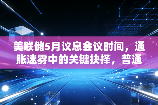 美联储5月议息会议时间，通胀迷雾中的关键抉择，普通人该如何守住钱袋子？
