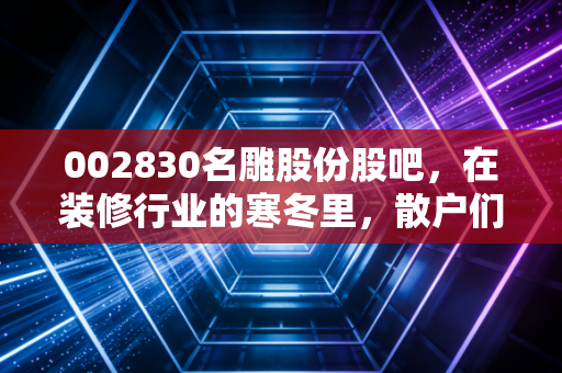 002830名雕股份股吧，在装修行业的寒冬里，散户们都在聊些什么？