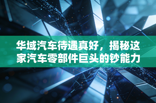 华域汽车待遇真好，揭秘这家汽车零部件巨头的钞能力与职场生存法则