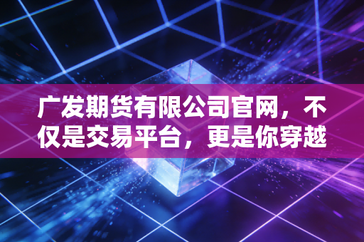广发期货有限公司官网，不仅是交易平台，更是你穿越牛熊的指路明灯