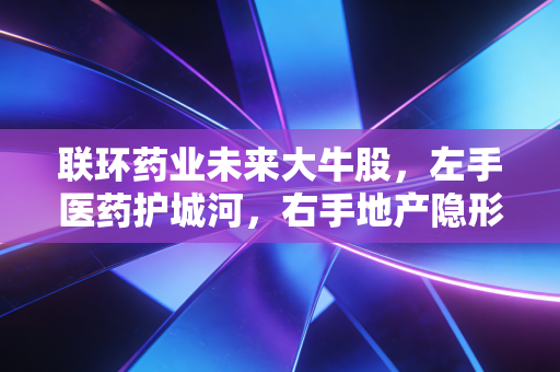 联环药业未来大牛股，左手医药护城河，右手地产隐形金矿的深度剖析