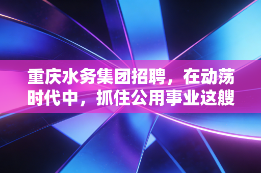 重庆水务集团招聘，在动荡时代中，抓住公用事业这艘稳健航母的船票