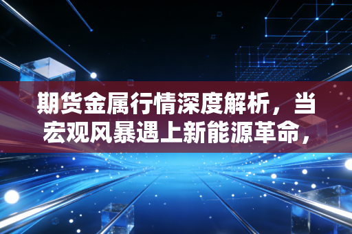 期货金属行情深度解析,当宏观风暴遇上新能源革命,普通投资者该如何突围?