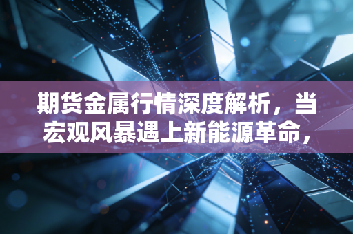 期货金属行情深度解析,当宏观风暴遇上新能源革命,普通投资者该如何突围?