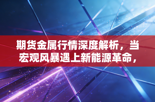 期货金属行情深度解析,当宏观风暴遇上新能源革命,普通投资者该如何突围?