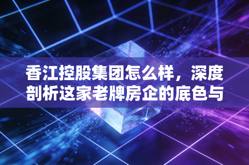 香江控股集团怎么样,深度剖析这家老牌房企的底色与转型困局