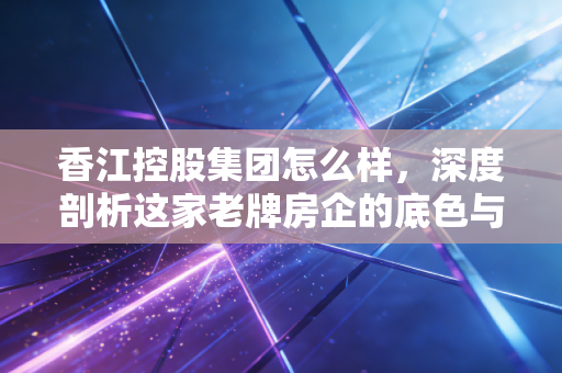 香江控股集团怎么样,深度剖析这家老牌房企的底色与转型困局