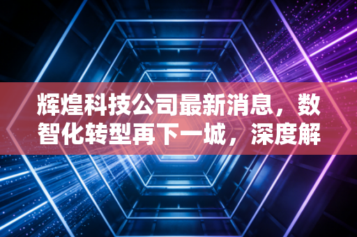 辉煌科技公司最新消息,数智化转型再下一城,深度解析轨道交通隐形冠军的投资价值
