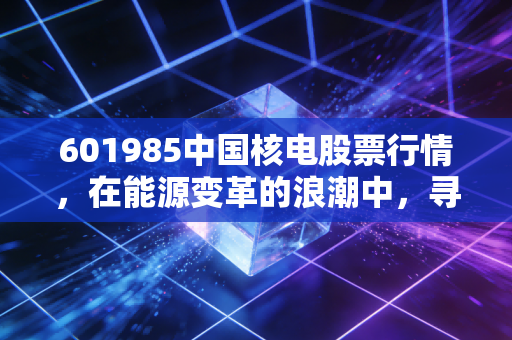 601985中国核电股票行情，在能源变革的浪潮中，寻找那份稳稳的幸福与未来的爆发力