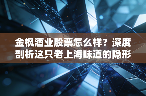 金枫酒业股票怎么样?深度剖析这只老上海味道的隐形资产