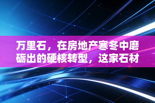 万里石，在房地产寒冬中磨砺出的硬核转型，这家石材企业还能走多远？