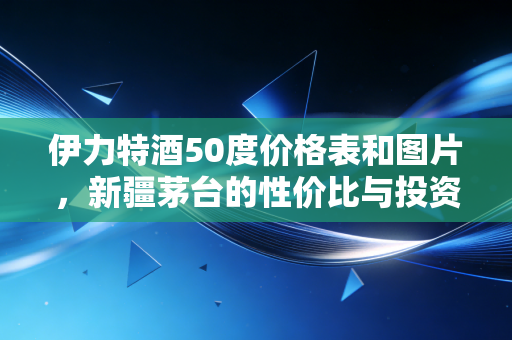 伊力特酒50度价格表和图片，新疆茅台的性价比与投资价值深度解析