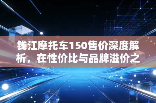 钱江摩托车150售价深度解析，在性价比与品牌溢价之间，我们该如何抉择？