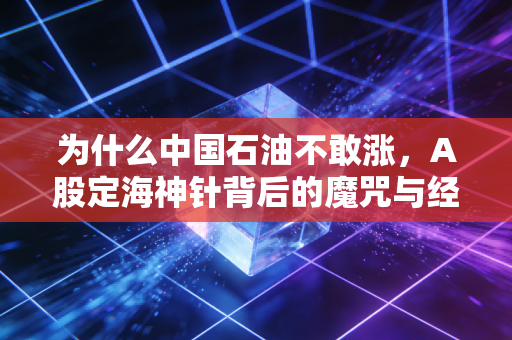 为什么中国石油不敢涨,A股定海神针背后的魔咒与经济底色的博弈