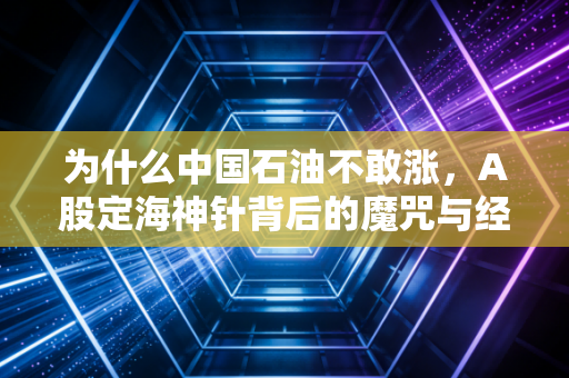 为什么中国石油不敢涨，A股定海神针背后的魔咒与经济底色的博弈