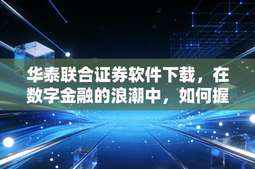 华泰联合证券软件下载,在数字金融的浪潮中,如何握紧你的财富方向盘