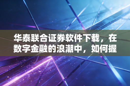 华泰联合证券软件下载,在数字金融的浪潮中,如何握紧你的财富方向盘