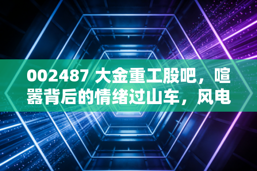 002487 大金重工股吧,喧嚣背后的情绪过山车,风电塔筒龙头的未来到底在哪里?