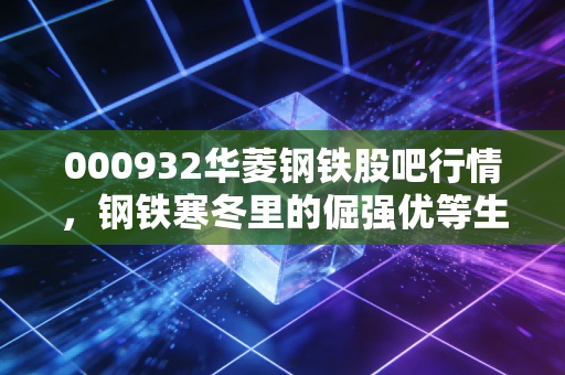 000932华菱钢铁股吧行情，钢铁寒冬里的倔强优等生，是时候贪婪了吗？