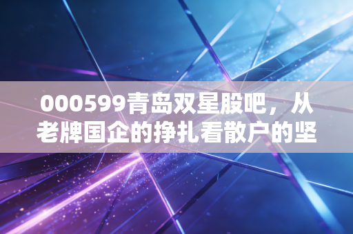 000599青岛双星股吧，从老牌国企的挣扎看散户的坚守与焦虑，这轮胎还能转得动吗？