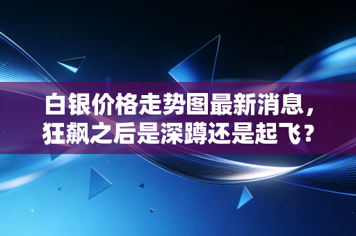 白银价格走势图最新消息,狂飙之后是深蹲还是起飞?深度解析白银的疯魔时刻