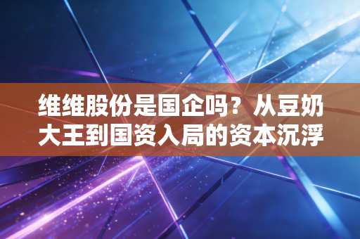维维股份是国企吗?从豆奶大王到国资入局的资本沉浮录
